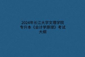 2024年长江大学文理学院专升本《会计学原理》考试大纲