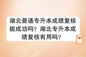 湖北普通专升本成绩复核能成功吗？湖北专升本成绩复核有用吗？