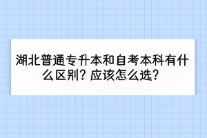 湖北普通专升本和自考本科有什么区别？应该怎么选？