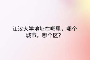 江汉大学地址在哪里，哪个城市，哪个区？