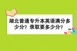 湖北普通专升本英语满分多少分？录取要多少分？