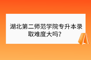 湖北第二师范学院专升本录取难度大吗？