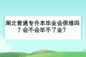 湖北普通专升本毕业会很难吗？会不会毕不了业？