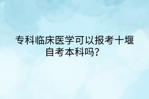 专科临床医学可以报考十堰自考本科吗？