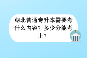 湖北普通专升本需要考什么内容？多少分能考上？