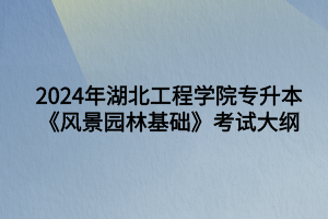 2024年湖北工程学院专升本风景园林专业《风景园林基础知识》考试大纲
