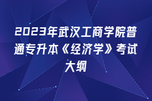2023年武汉工商学院普通专升本《经济学》考试大纲