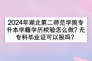 2024年湖北第二师范学院专升本学籍学历校验怎么做？无专科毕业证可以报吗？