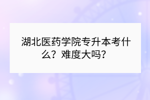 湖北医药学院专升本考什么？难度大吗？