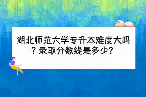 湖北师范大学专升本难度大吗？录取分数线是多少？