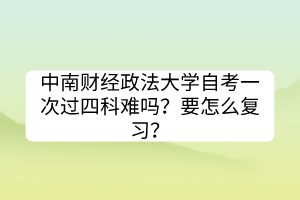 中南财经政法大学自考一次过四科难吗？要怎么复习？