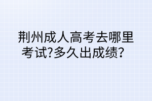 荆州成人高考去哪里考试?多久出成绩？