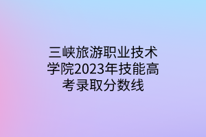 三峡旅游职业技术学院2023年技能高考录取分数线