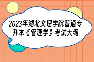 2023年湖北文理学院普通专升本《管理学》考试大纲