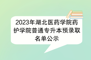 2023年湖北医药学院药护学院普通专升本预录取名单公示