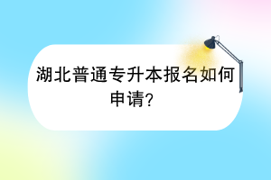 湖北普通专升本报名如何申请？