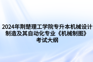 2024年荆楚理工学院专升本机械设计制造及其自动化专业《机械制图》考试大纲