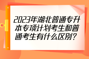 2023年湖北普通专升本专项计划考生和普通考生有什么区别？