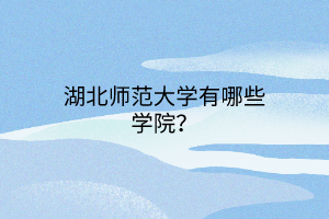 湖北师范大学有哪些学院？