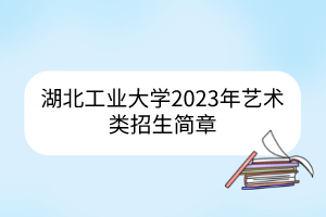 湖北工业大学2023年艺术类招生简章