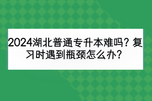 2024湖北普通专升本难吗？复习时遇到瓶颈怎么办？