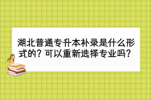 湖北普通专升本补录是什么形式的？可以重新选择专业吗？