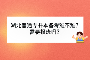 湖北普通专升本备考难不难？需要报班吗？