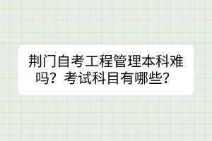 荆门自考工程管理本科难吗？考试科目有哪些？