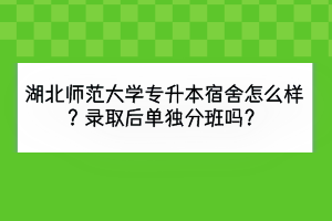 湖北师范大学专升本宿舍怎么样？录取后单独分班吗？