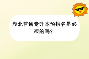 湖北普通专升本预报名是必须的吗？