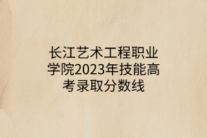 长江艺术工程职业学院2023年技能高考录取分数线