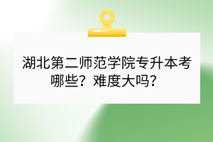湖北第二师范学院专升本考哪些？难度大吗？