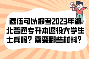 退伍可以报考2023年湖北普通专升本退役大学生士兵吗？需要哪些材料？