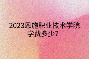 2023恩施职业技术学院学费多少？