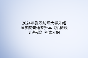 2024年武汉纺织大学外经贸学院普通专升本《机械设计基础》考试大纲
