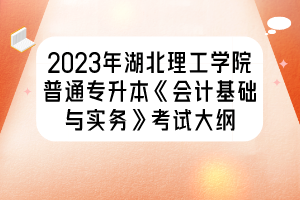2023年湖北理工学院普通专升本《会计基础与实务》考试大纲