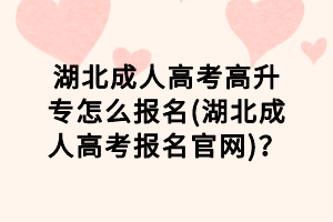 湖北成人高考高升专怎么报名(湖北成人高考报名官网)？