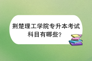 荆楚理工学院专升本考试科目有哪些？