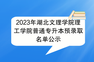 2023年湖北文理学院理工学院普通专升本预录取名单公示