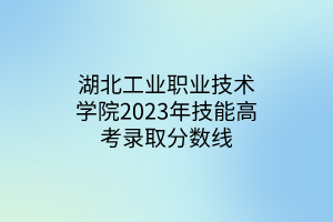 湖北工业职业技术学院2023年技能高考录取分数线