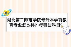 湖北第二师范学院专升本学前教育专业怎么样？考哪些科目？