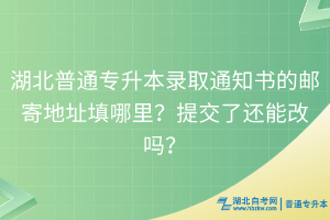 湖北普通专升本录取通知书的邮寄地址填哪里？提交了还能改吗？