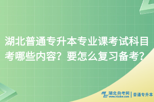 湖北普通专升本专业课考试科目考哪些内容？要怎么复习备考？