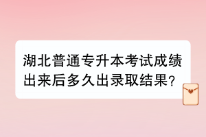 湖北普通专升本考试成绩出来后多久出录取结果？