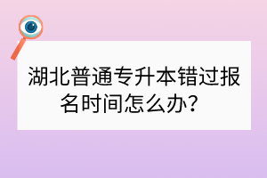 湖北普通专升本错过报名时间怎么办？