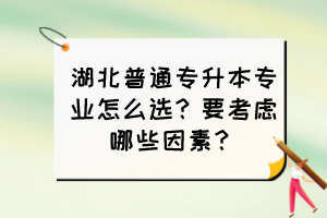 湖北普通专升本专业怎么选？要考虑哪些因素？