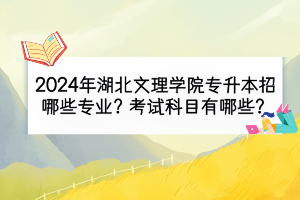 2024年湖北文理学院专升本招哪些专业？考试科目有哪些？