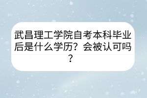 武昌理工学院自考本科毕业后是什么学历？会被认可吗？