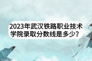 2023年武汉铁路职业技术学院录取分数线是多少？