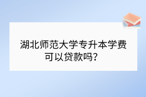 湖北师范大学专升本学费可以贷款吗？